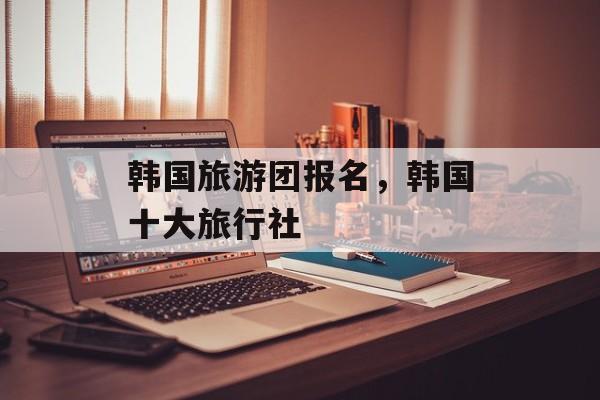 韩国旅游团报名，韩国十大旅行社-第1张图片-