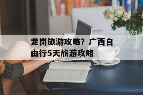 龙岗旅游攻略？广西自由行5天旅游攻略-第1张图片-