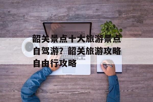 韶关景点十大旅游景点自驾游？韶关旅游攻略自由行攻略-第1张图片-