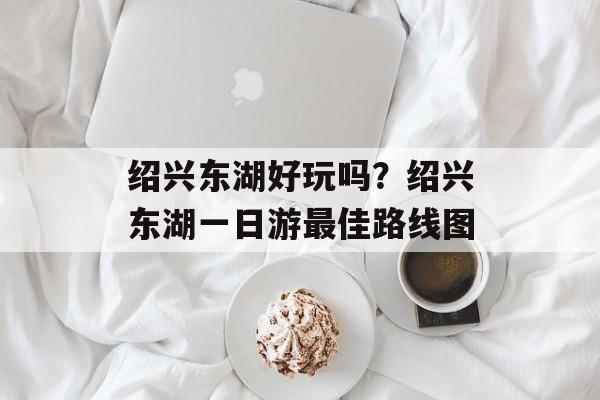 绍兴东湖好玩吗？绍兴东湖一日游最佳路线图-第1张图片-