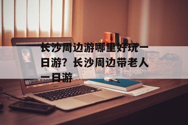 长沙周边游哪里好玩一日游？长沙周边带老人一日游-第1张图片-