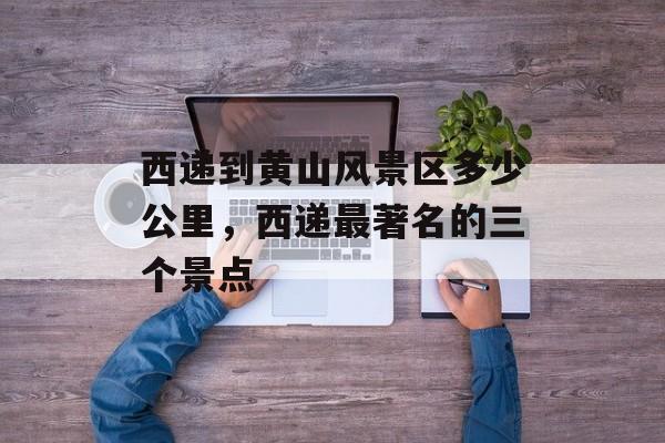 西递到黄山风景区多少公里，西递最著名的三个景点-第1张图片-