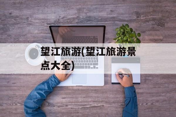 望江旅游(望江旅游景点大全)-第1张图片-