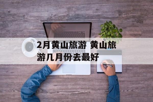 2月黄山旅游 黄山旅游几月份去最好-第1张图片-