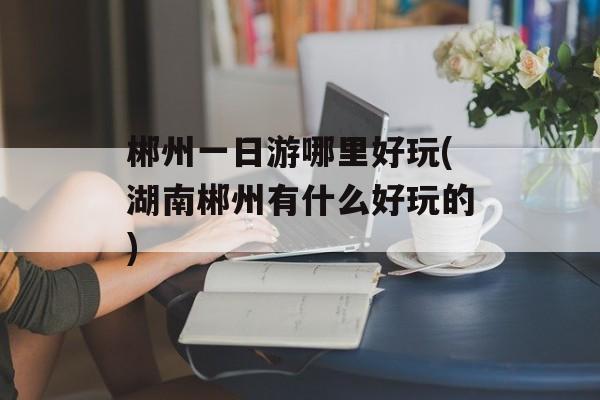 郴州一日游哪里好玩(湖南郴州有什么好玩的)-第1张图片-