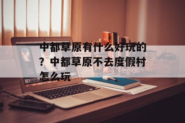 中都草原有什么好玩的？中都草原不去度假村怎么玩-第1张图片-