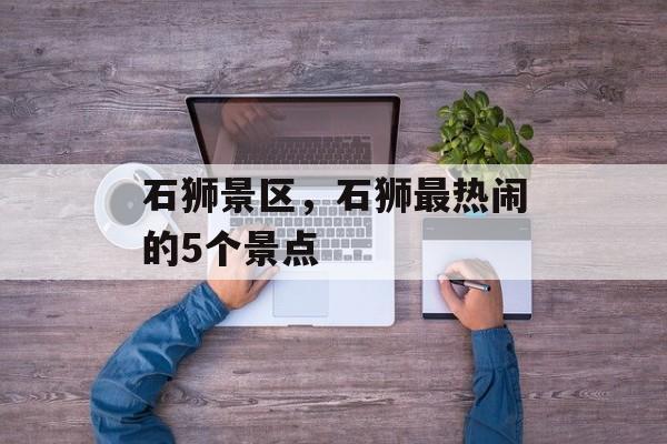 石狮景区，石狮最热闹的5个景点-第1张图片-