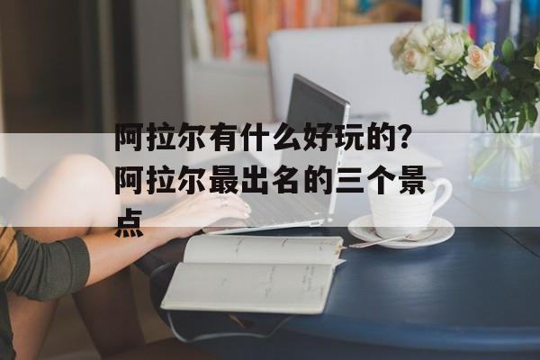阿拉尔有什么好玩的？阿拉尔最出名的三个景点-第1张图片-