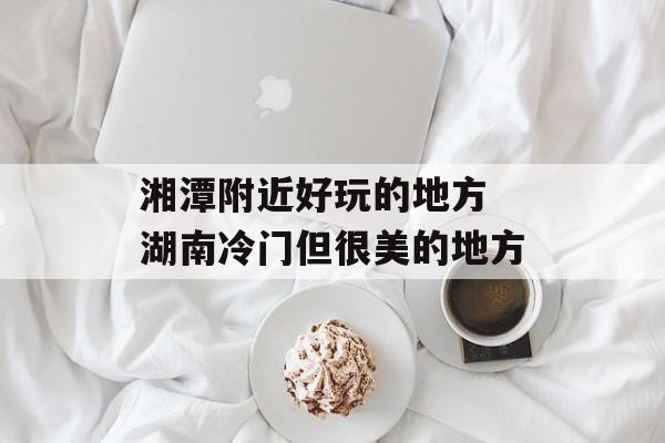 湘潭附近好玩的地方 湖南冷门但很美的地方-第1张图片-