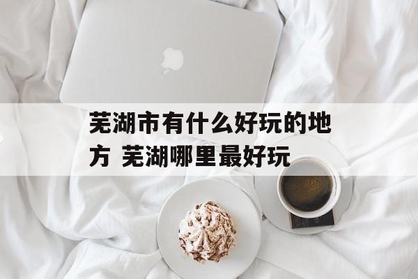 芜湖市有什么好玩的地方 芜湖哪里最好玩-第1张图片-
