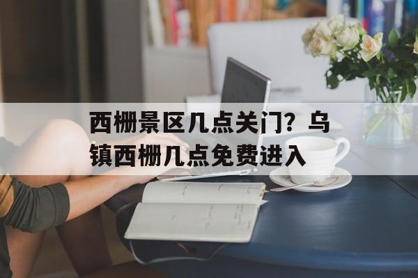 西栅景区几点关门？乌镇西栅几点免费进入-第1张图片-