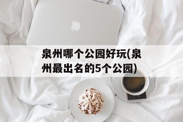 泉州哪个公园好玩(泉州最出名的5个公园)-第1张图片-
