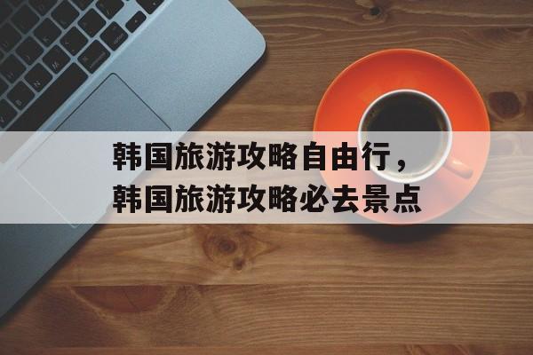 韩国旅游攻略自由行，韩国旅游攻略必去景点-第1张图片-