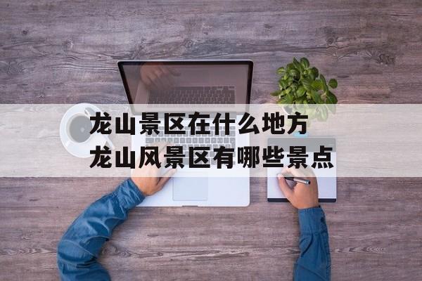 龙山景区在什么地方 龙山风景区有哪些景点-第1张图片-