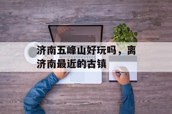 济南五峰山好玩吗，离济南最近的古镇-第1张图片-
