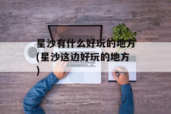 星沙有什么好玩的地方(星沙这边好玩的地方)-第1张图片-