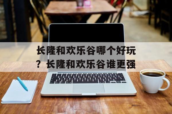 长隆和欢乐谷哪个好玩？长隆和欢乐谷谁更强-第1张图片-