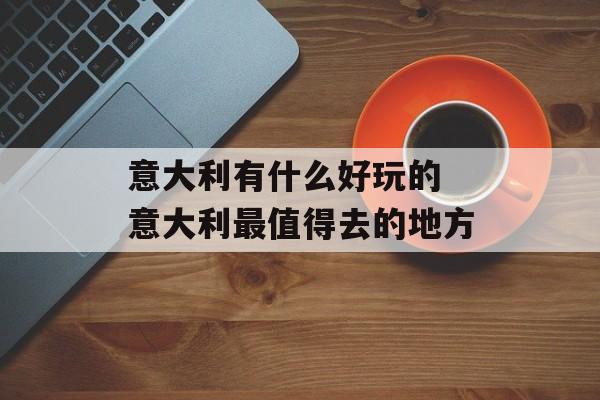 意大利有什么好玩的 意大利最值得去的地方-第1张图片-