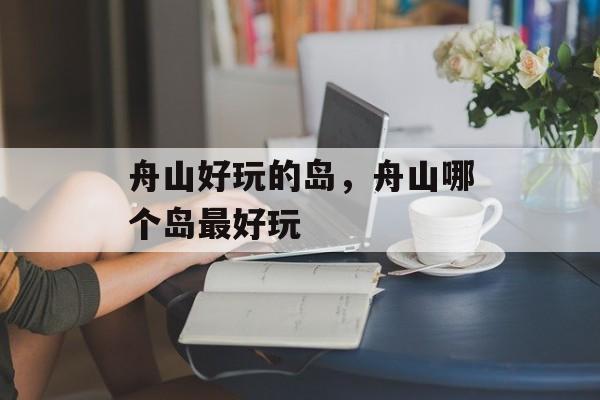 舟山好玩的岛，舟山哪个岛最好玩-第1张图片-