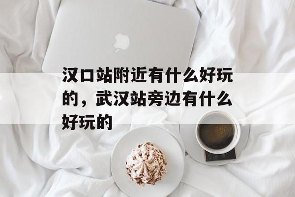 汉口站附近有什么好玩的，武汉站旁边有什么好玩的-第1张图片-