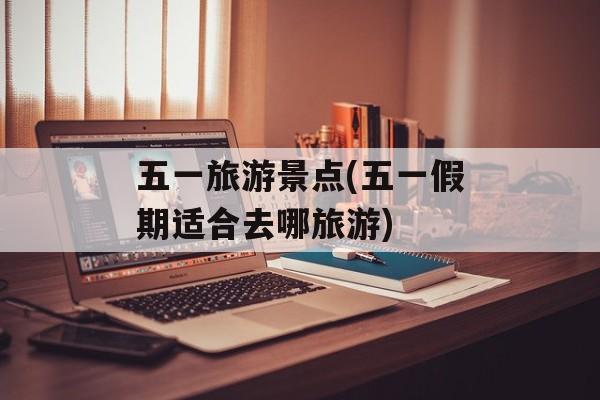 五一旅游景点(五一假期适合去哪旅游)-第1张图片-