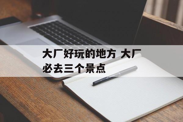 大厂好玩的地方 大厂必去三个景点-第1张图片-
