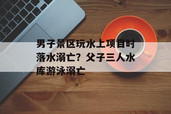 男子景区玩水上项目时落水溺亡？父子三人水库游泳溺亡-第1张图片-