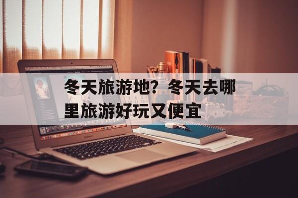 冬天旅游地？冬天去哪里旅游好玩又便宜-第1张图片-