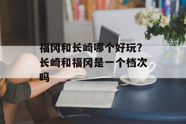 福冈和长崎哪个好玩？长崎和福冈是一个档次吗-第1张图片-