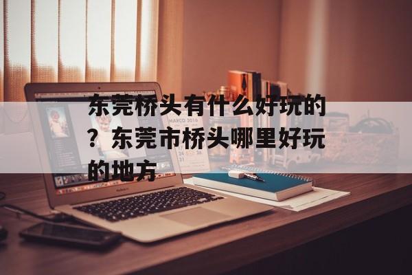 东莞桥头有什么好玩的？东莞市桥头哪里好玩的地方-第1张图片-