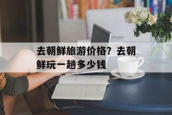 去朝鲜旅游价格？去朝鲜玩一趟多少钱-第1张图片-