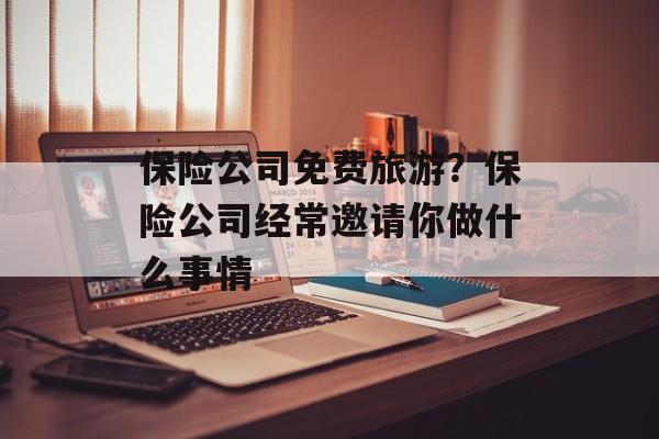 保险公司免费旅游？保险公司经常邀请你做什么事情-第1张图片-