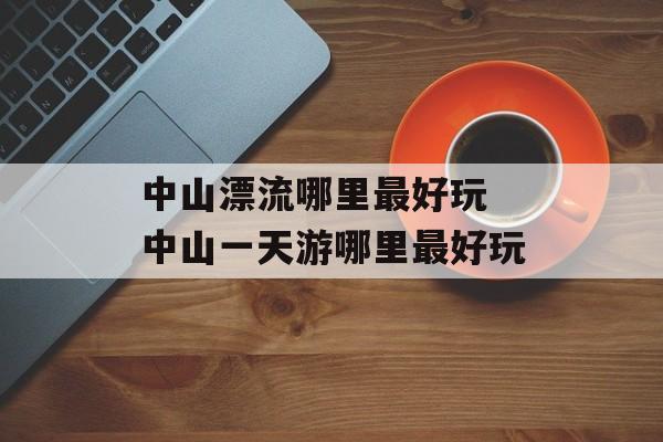 中山漂流哪里最好玩 中山一天游哪里最好玩-第1张图片-