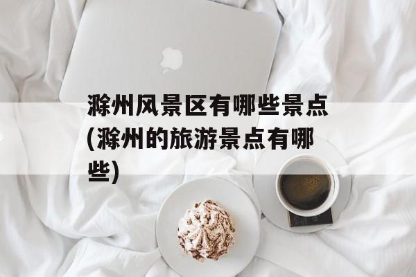 滁州风景区有哪些景点(滁州的旅游景点有哪些)-第1张图片-