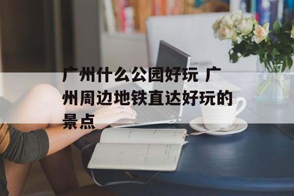 广州什么公园好玩 广州周边地铁直达好玩的景点-第1张图片-
