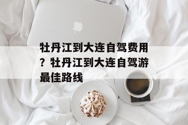 牡丹江到大连自驾费用？牡丹江到大连自驾游最佳路线-第1张图片-