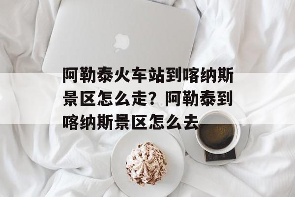 阿勒泰火车站到喀纳斯景区怎么走？阿勒泰到喀纳斯景区怎么去-第1张图片-