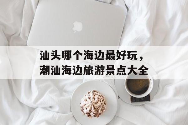 汕头哪个海边最好玩，潮汕海边旅游景点大全-第1张图片-
