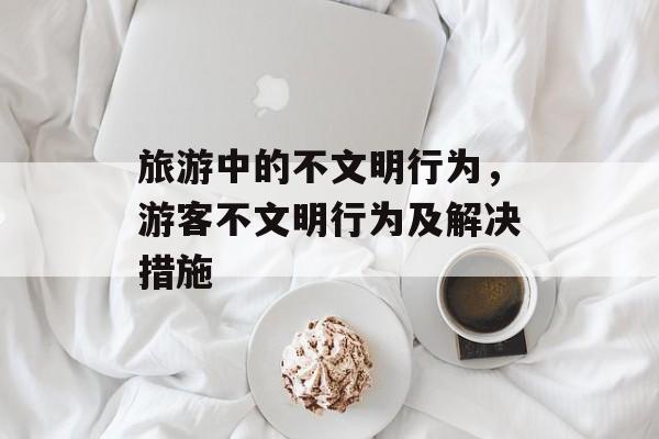 旅游中的不文明行为，游客不文明行为及解决措施-第1张图片-