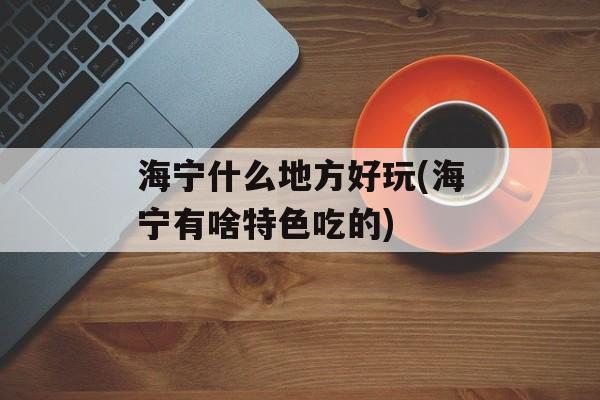 海宁什么地方好玩(海宁有啥特色吃的)-第1张图片-