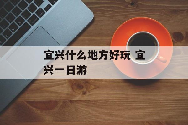 宜兴什么地方好玩 宜兴一日游-第1张图片-