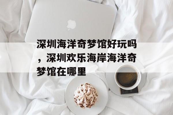 深圳海洋奇梦馆好玩吗，深圳欢乐海岸海洋奇梦馆在哪里-第1张图片-