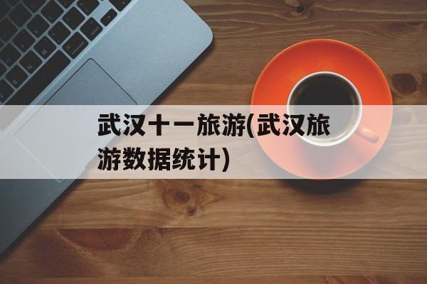 武汉十一旅游(武汉旅游数据统计)-第1张图片-
