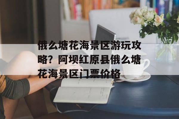 俄么塘花海景区游玩攻略？阿坝红原县俄么塘花海景区门票价格-第1张图片-