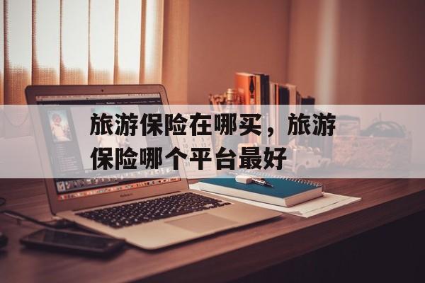 旅游保险在哪买，旅游保险哪个平台最好-第1张图片-