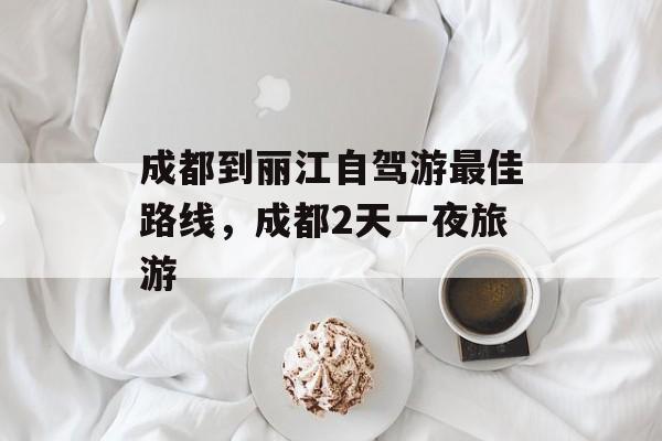 成都到丽江自驾游最佳路线，成都2天一夜旅游-第1张图片-