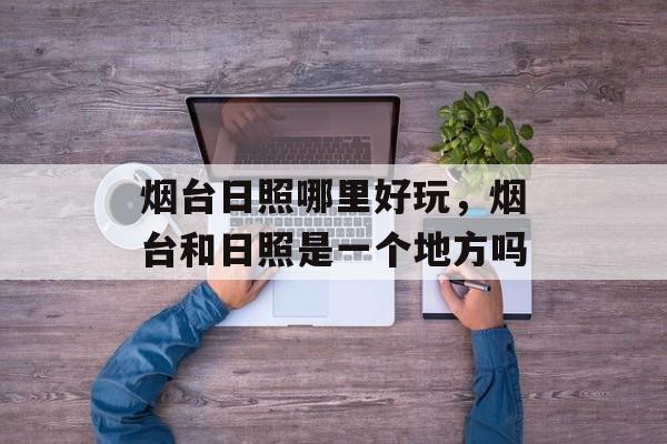 烟台日照哪里好玩，烟台和日照是一个地方吗-第1张图片-