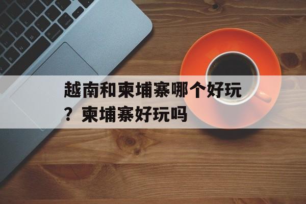 越南和柬埔寨哪个好玩？柬埔寨好玩吗-第1张图片-
