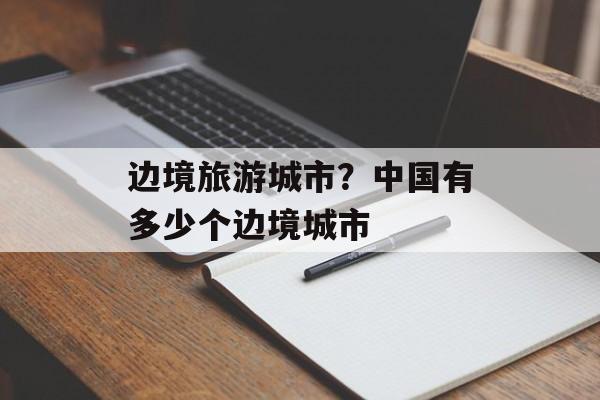 边境旅游城市？中国有多少个边境城市-第1张图片-