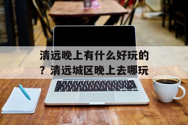 清远晚上有什么好玩的？清远城区晚上去哪玩-第1张图片-
